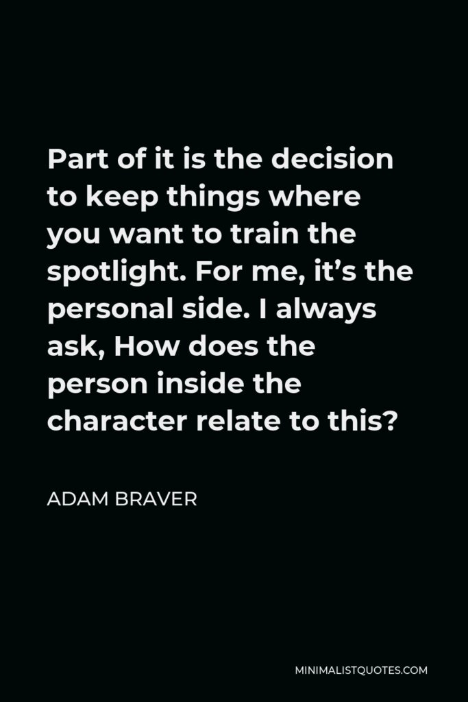 Adam Braver Quote - Part of it is the decision to keep things where you want to train the spotlight. For me, it’s the personal side. I always ask, How does the person inside the character relate to this?