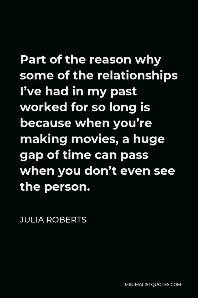Julia Roberts Quote - Part of the reason why some of the relationships I’ve had in my past worked for so long is because when you’re making movies, a huge gap of time can pass when you don’t even see the person.
