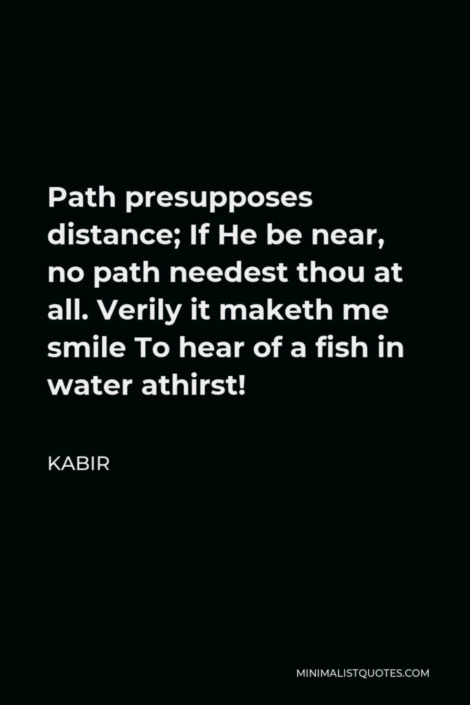 Kabir Quote - Path presupposes distance; If He be near, no path needest thou at all. Verily it maketh me smile To hear of a fish in water athirst!