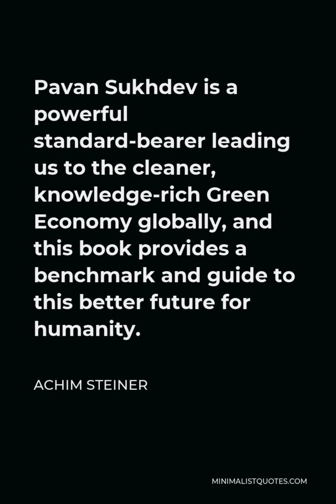 Achim Steiner Quote - Pavan Sukhdev is a powerful standard-bearer leading us to the cleaner, knowledge-rich Green Economy globally, and this book provides a benchmark and guide to this better future for humanity.