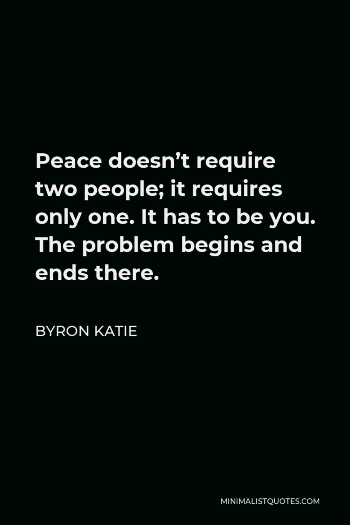 Byron Katie Quote - Peace doesn’t require two people; it requires only one. It has to be you. The problem begins and ends there.