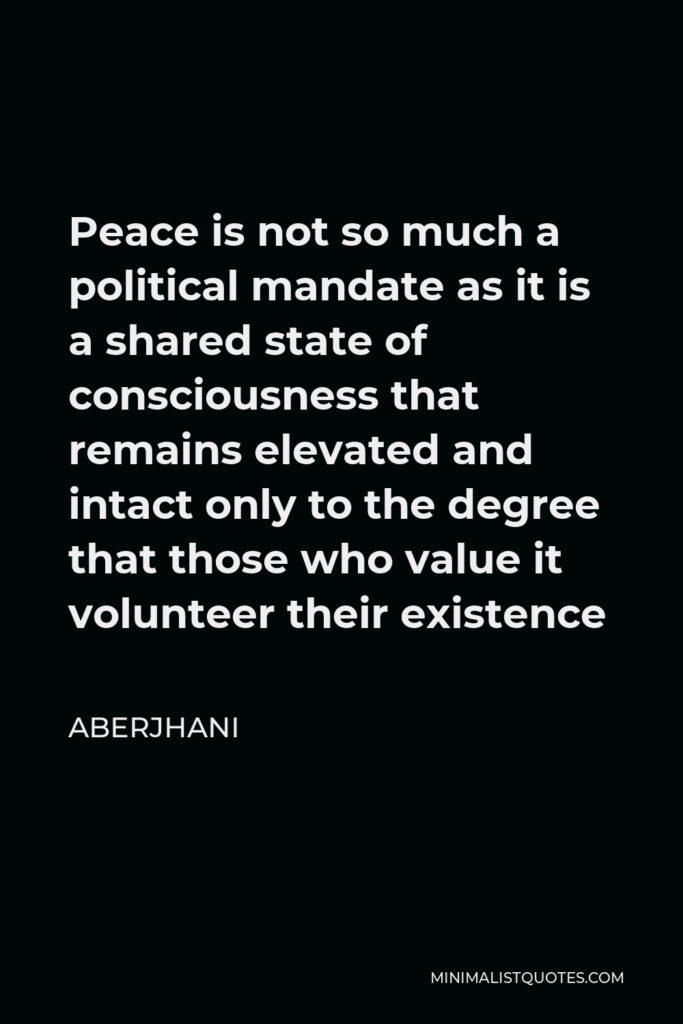 Aberjhani Quote - Peace is not so much a political mandate as it is a shared state of consciousness that remains elevated and intact only to the degree that those who value it volunteer their existence