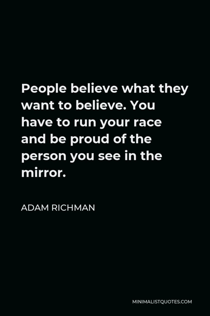 Adam Richman Quote - People believe what they want to believe. You have to run your race and be proud of the person you see in the mirror.