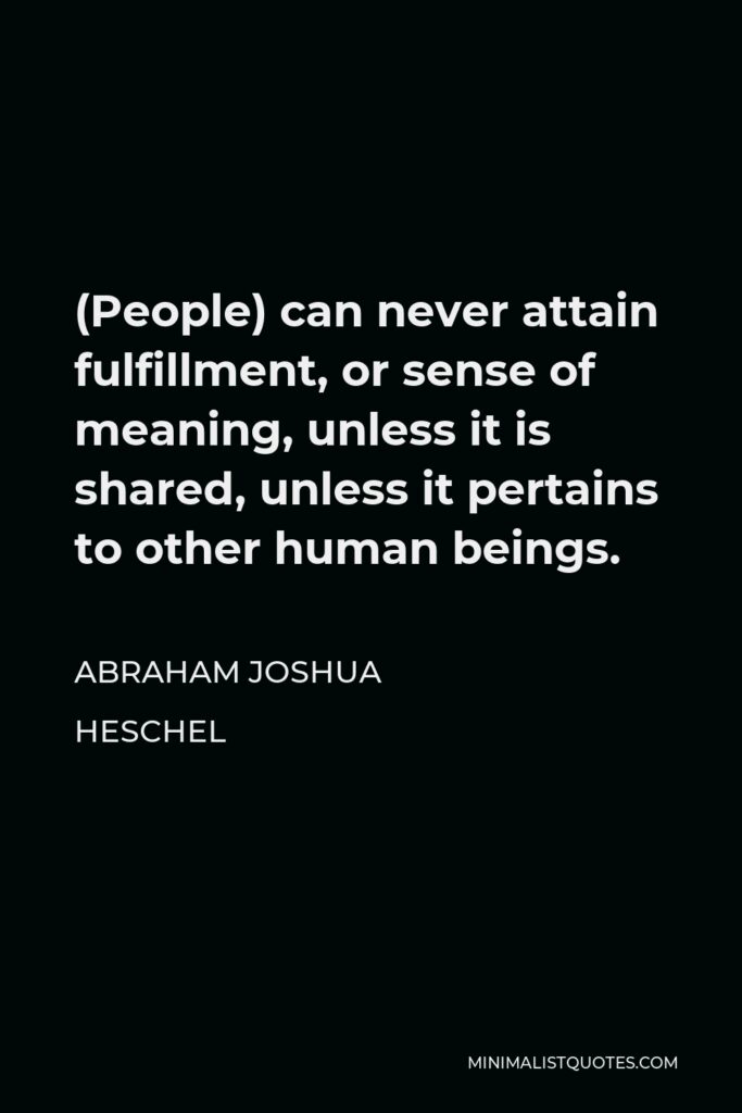 Abraham Joshua Heschel Quote - (People) can never attain fulfillment, or sense of meaning, unless it is shared, unless it pertains to other human beings.
