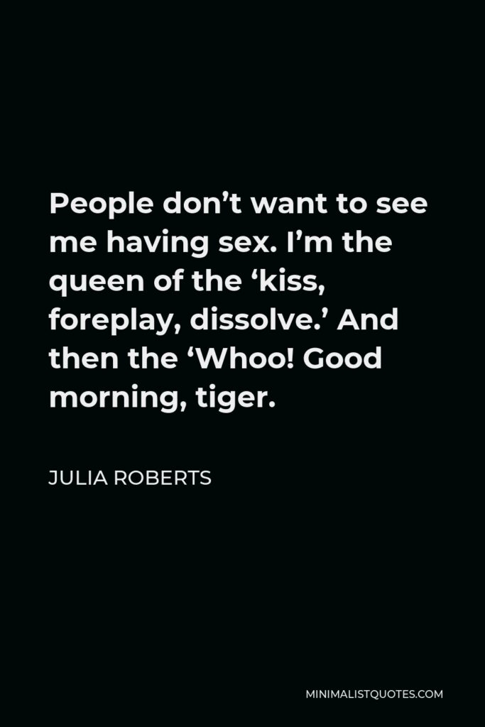 Julia Roberts Quote - People don’t want to see me having sex. I’m the queen of the ‘kiss, foreplay, dissolve.’ And then the ‘Whoo! Good morning, tiger.