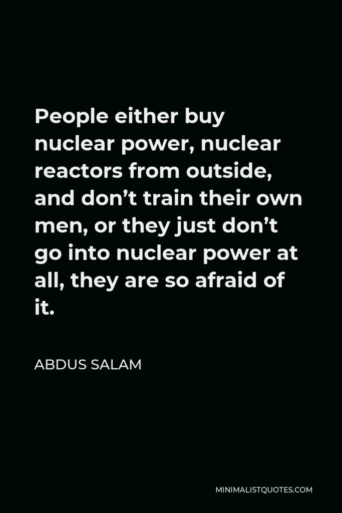 Abdus Salam Quote - People either buy nuclear power, nuclear reactors from outside, and don’t train their own men, or they just don’t go into nuclear power at all, they are so afraid of it.