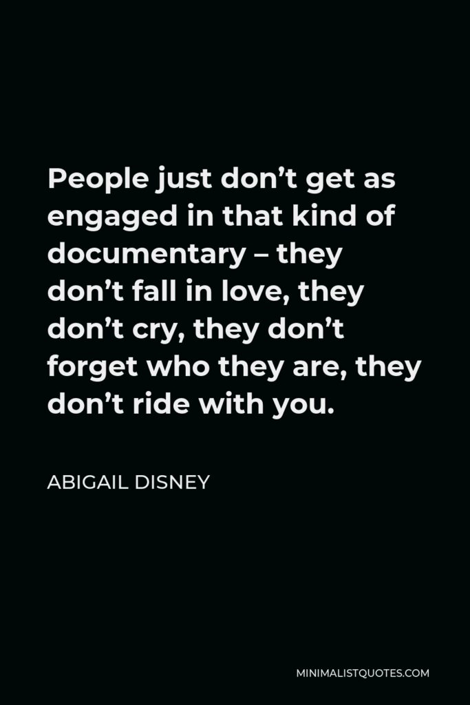 Abigail Disney Quote - People just don’t get as engaged in that kind of documentary – they don’t fall in love, they don’t cry, they don’t forget who they are, they don’t ride with you.