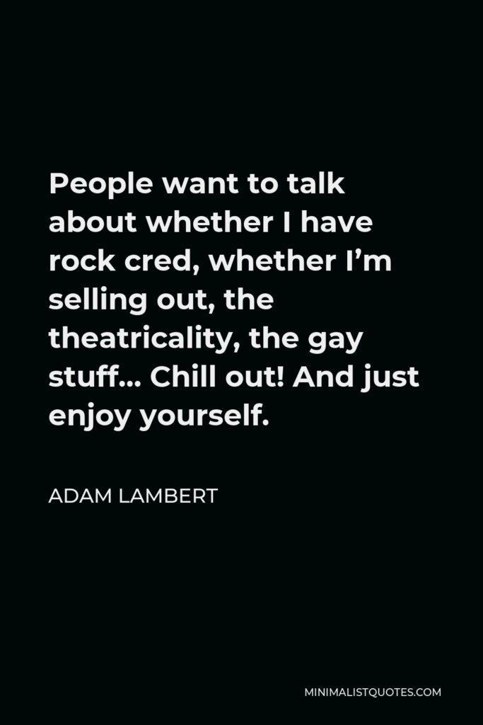Adam Lambert Quote - People want to talk about whether I have rock cred, whether I’m selling out, the theatricality, the gay stuff… Chill out! And just enjoy yourself.
