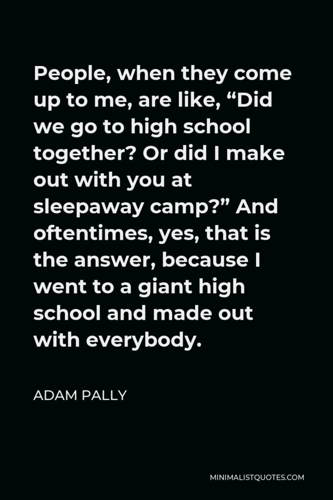 Adam Pally Quote - People, when they come up to me, are like, “Did we go to high school together? Or did I make out with you at sleepaway camp?” And oftentimes, yes, that is the answer, because I went to a giant high school and made out with everybody.