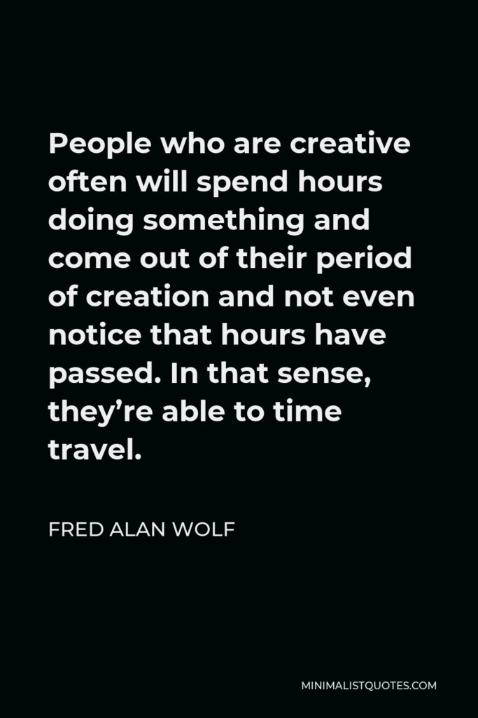 Fred Alan Wolf Quote - People who are creative often will spend hours doing something and come out of their period of creation and not even notice that hours have passed. In that sense, they’re able to time travel.