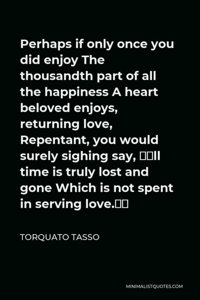 Torquato Tasso Quote - Perhaps if only once you did enjoy The thousandth part of all the happiness A heart beloved enjoys, returning love, Repentant, you would surely sighing say, “All time is truly lost and gone Which is not spent in serving love.”