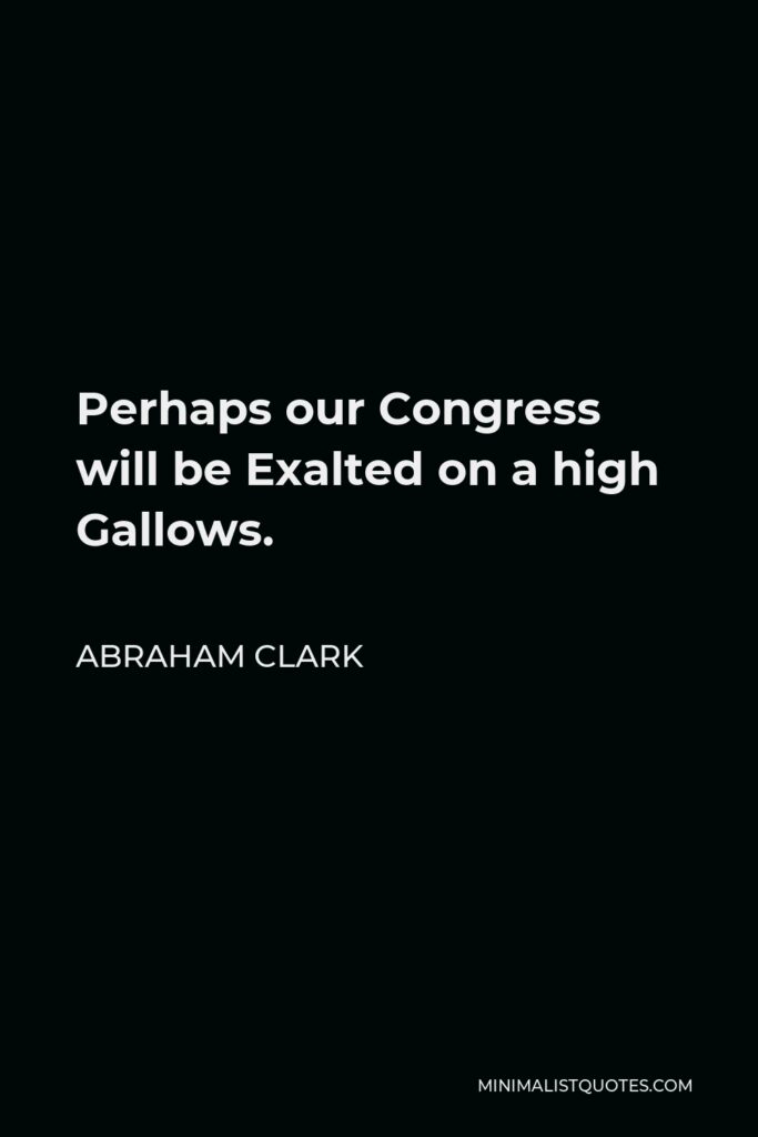 Abraham Clark Quote - Perhaps our Congress will be Exalted on a high Gallows.