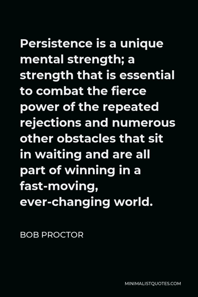 Bob Proctor Quote - Persistence is a unique mental strength; a strength that is essential to combat the fierce power of the repeated rejections and numerous other obstacles that sit in waiting and are all part of winning in a fast-moving, ever-changing world.