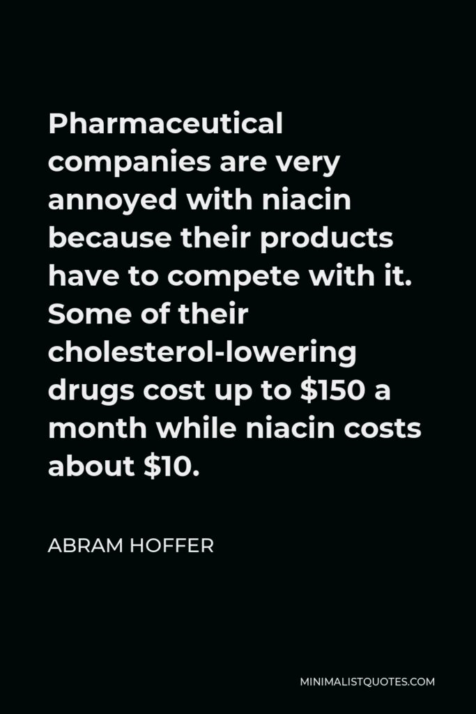Abram Hoffer Quote - Pharmaceutical companies are very annoyed with niacin because their products have to compete with it. Some of their cholesterol-lowering drugs cost up to $150 a month while niacin costs about $10.