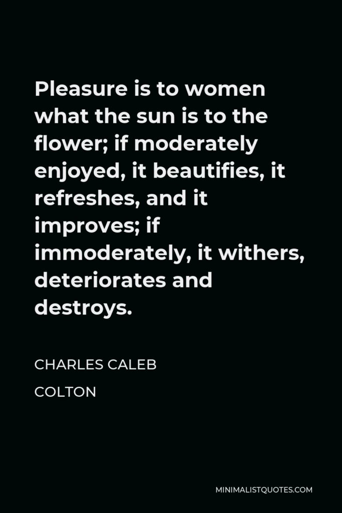 Charles Caleb Colton Quote - Pleasure is to women what the sun is to the flower; if moderately enjoyed, it beautifies, it refreshes, and it improves; if immoderately, it withers, deteriorates and destroys.