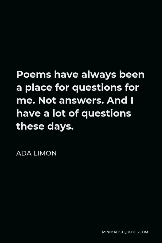 Ada Limon Quote - Poems have always been a place for questions for me. Not answers. And I have a lot of questions these days.