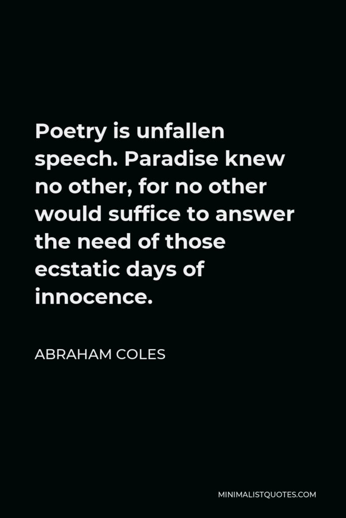 Abraham Coles Quote - Poetry is unfallen speech. Paradise knew no other, for no other would suffice to answer the need of those ecstatic days of innocence.