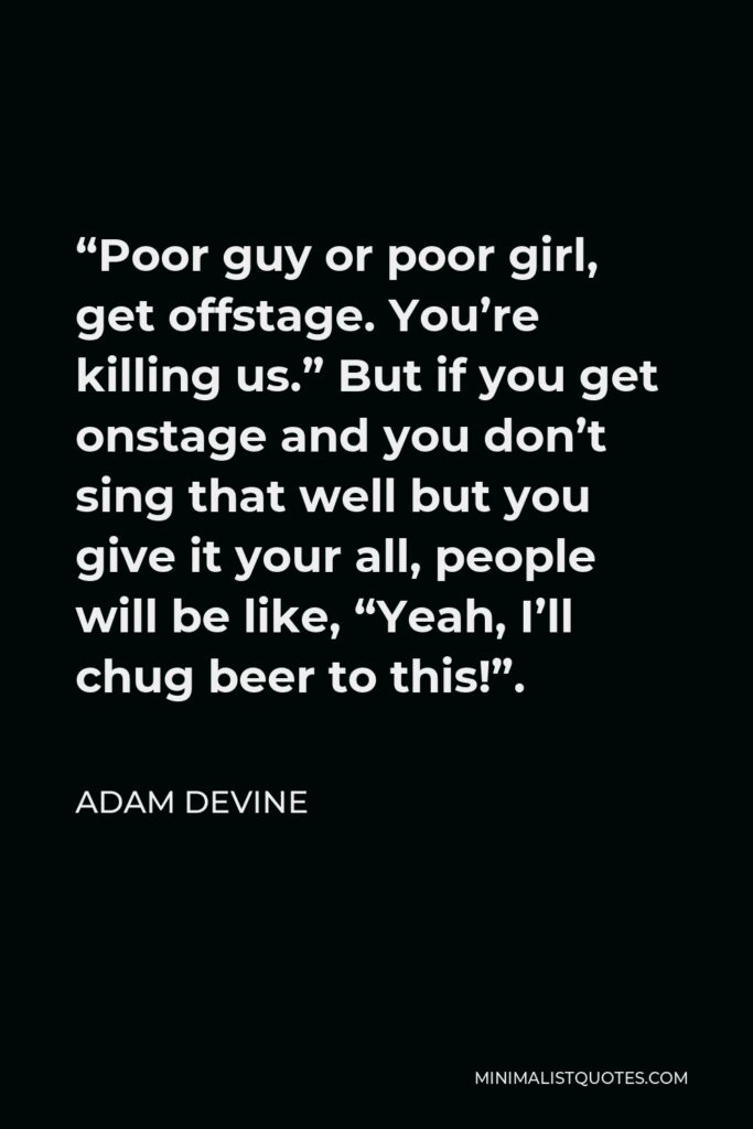 Adam DeVine Quote - “Poor guy or poor girl, get offstage. You’re killing us.” But if you get onstage and you don’t sing that well but you give it your all, people will be like, “Yeah, I’ll chug beer to this!”.