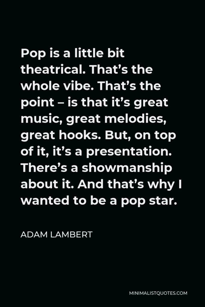 Adam Lambert Quote - Pop is a little bit theatrical. That’s the whole vibe. That’s the point – is that it’s great music, great melodies, great hooks. But, on top of it, it’s a presentation. There’s a showmanship about it. And that’s why I wanted to be a pop star.