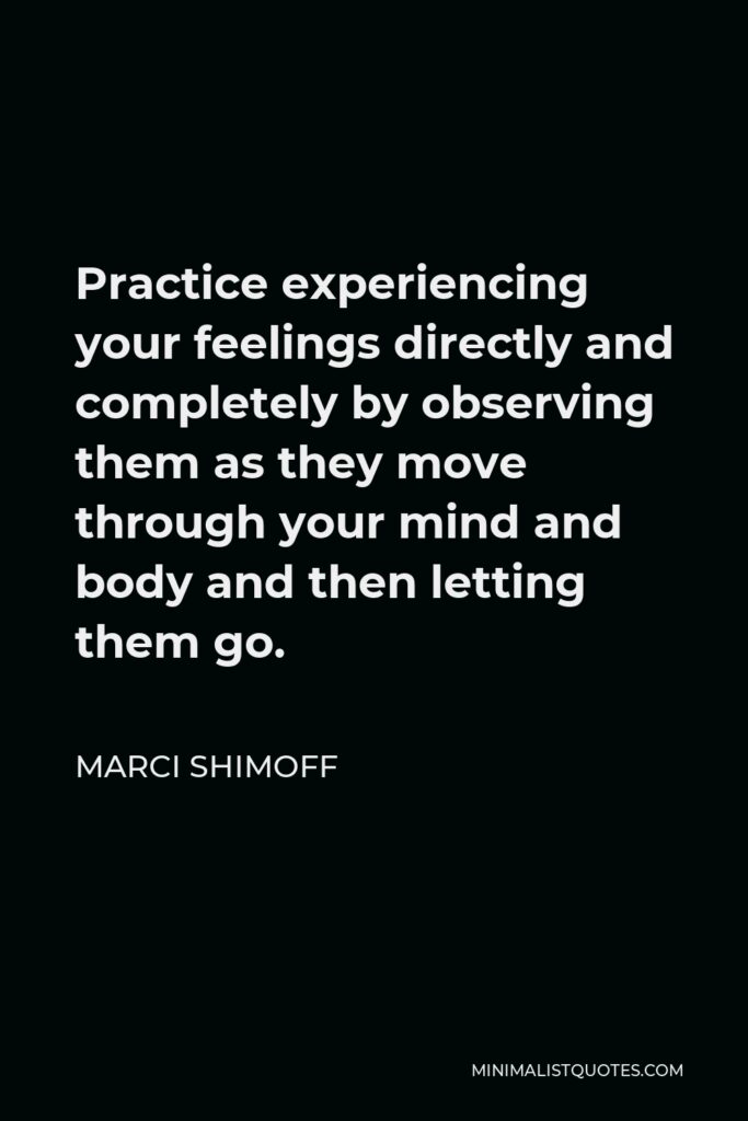 Marci Shimoff Quote - Practice experiencing your feelings directly and completely by observing them as they move through your mind and body and then letting them go.