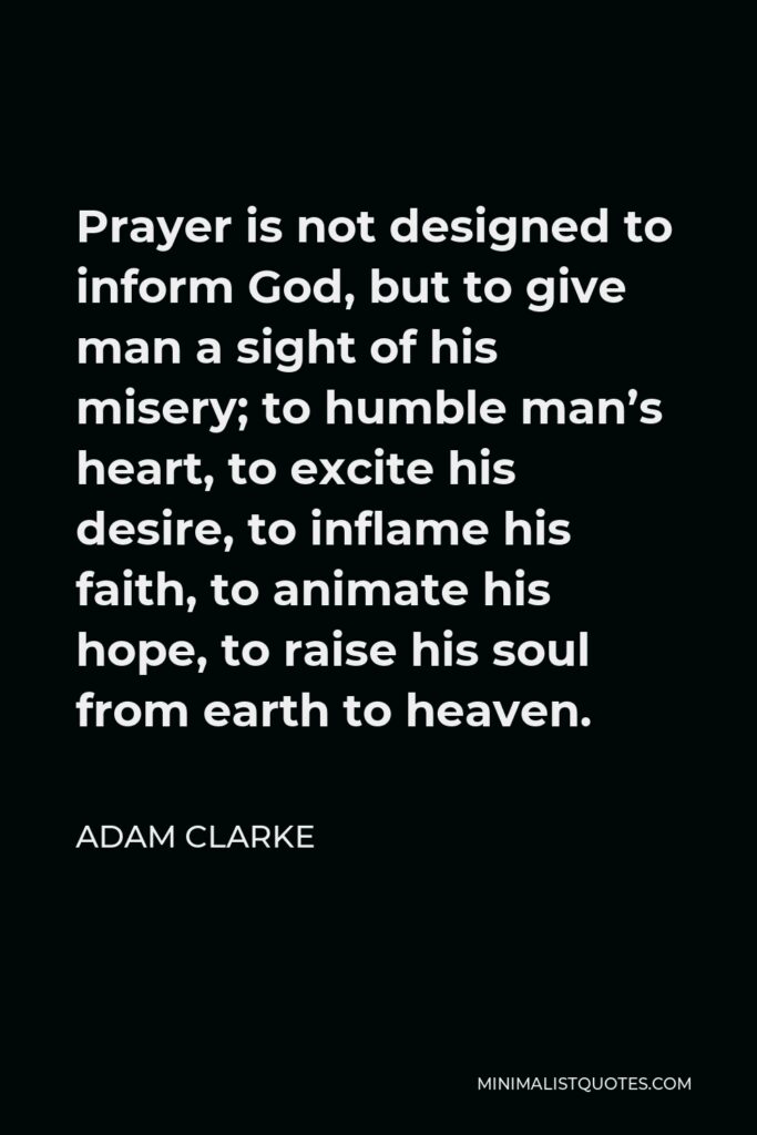 Adam Clarke Quote - Prayer is not designed to inform God, but to give man a sight of his misery; to humble man’s heart, to excite his desire, to inflame his faith, to animate his hope, to raise his soul from earth to heaven.