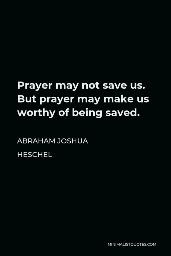 Abraham Joshua Heschel Quote - Prayer may not save us. But prayer may make us worthy of being saved.