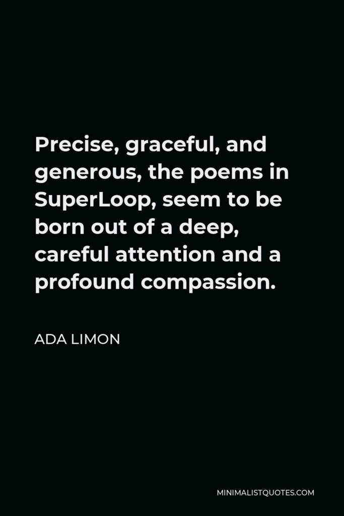 Ada Limon Quote - Precise, graceful, and generous, the poems in SuperLoop, seem to be born out of a deep, careful attention and a profound compassion.