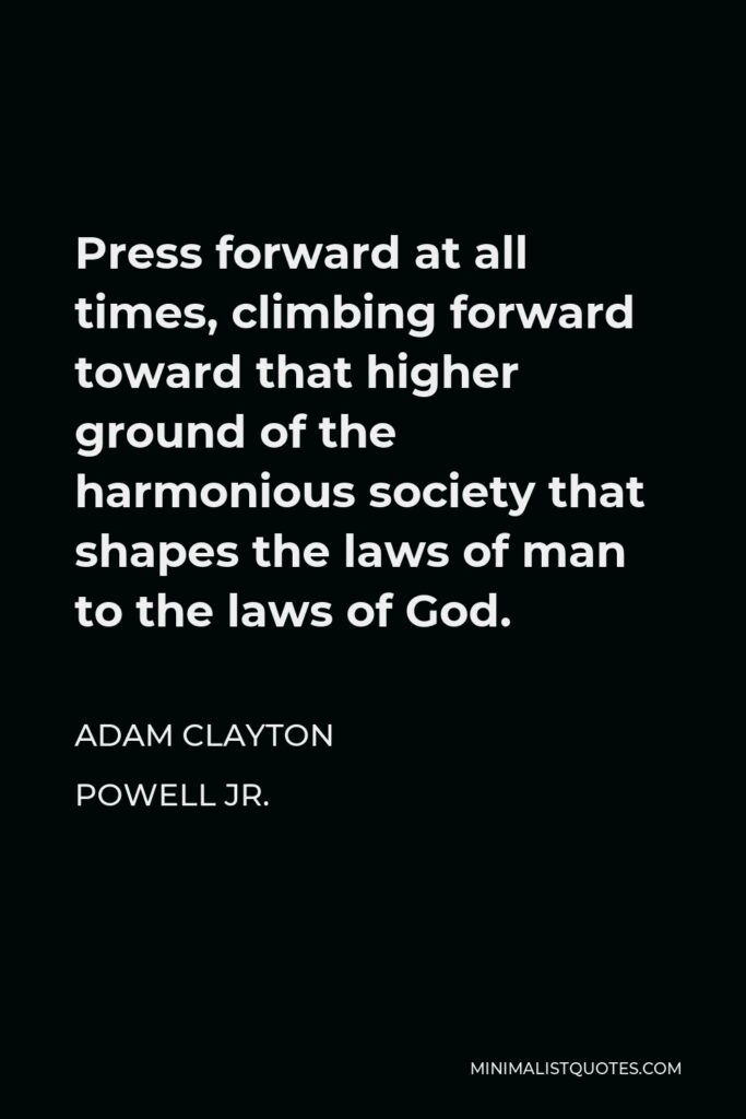 Adam Clayton Powell Jr. Quote - Press forward at all times, climbing forward toward that higher ground of the harmonious society that shapes the laws of man to the laws of God.