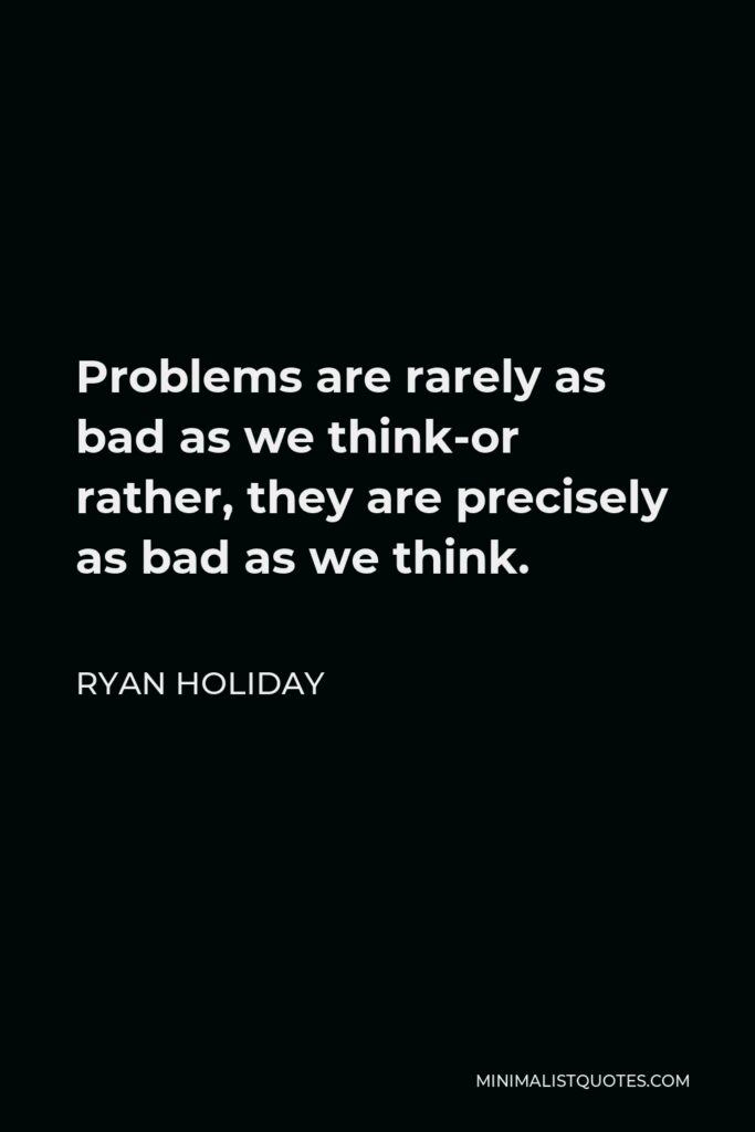 Ryan Holiday Quote - Problems are rarely as bad as we think-or rather, they are precisely as bad as we think.