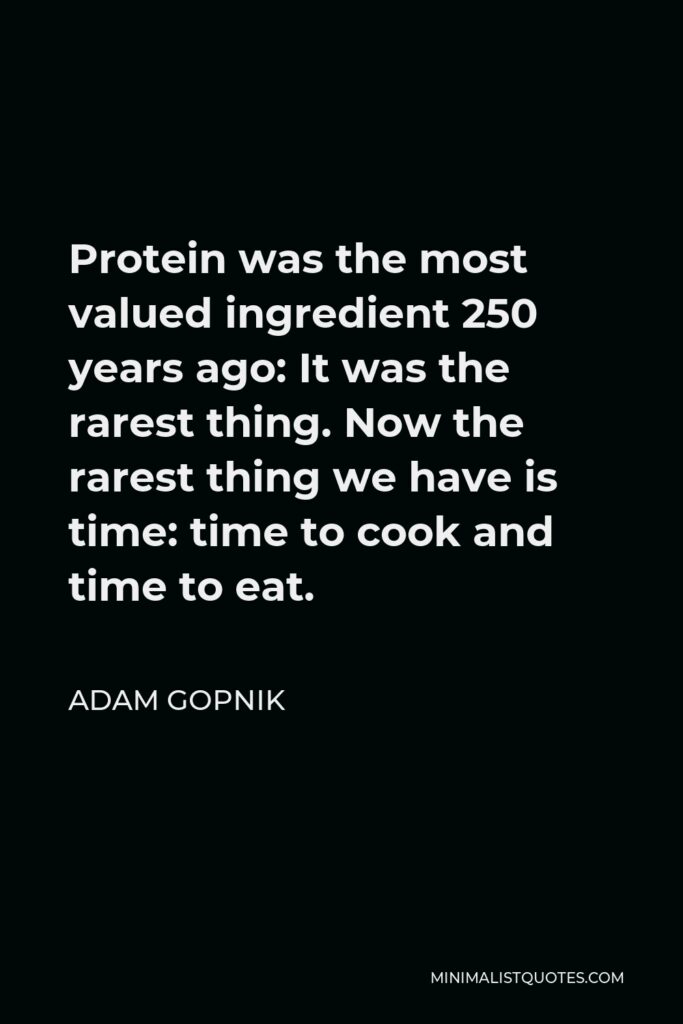 Adam Gopnik Quote - Protein was the most valued ingredient 250 years ago: It was the rarest thing. Now the rarest thing we have is time: time to cook and time to eat.