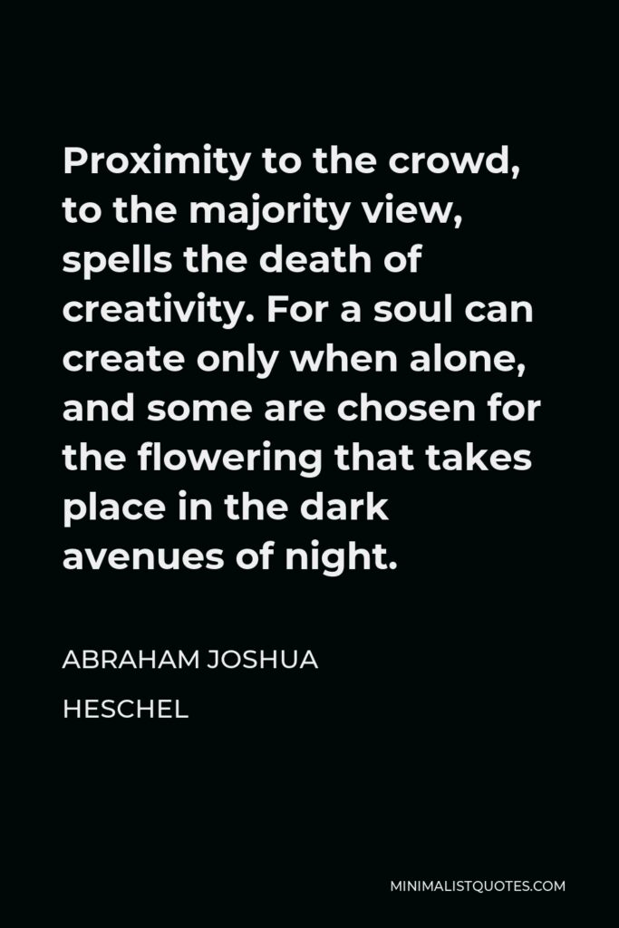 Abraham Joshua Heschel Quote - Proximity to the crowd, to the majority view, spells the death of creativity. For a soul can create only when alone, and some are chosen for the flowering that takes place in the dark avenues of night.
