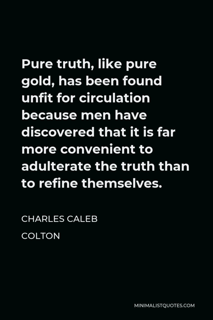 Charles Caleb Colton Quote - Pure truth, like pure gold, has been found unfit for circulation because men have discovered that it is far more convenient to adulterate the truth than to refine themselves.