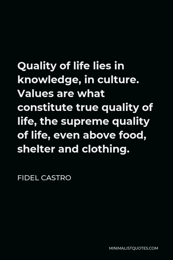Fidel Castro Quote - Quality of life lies in knowledge, in culture. Values are what constitute true quality of life, the supreme quality of life, even above food, shelter and clothing.