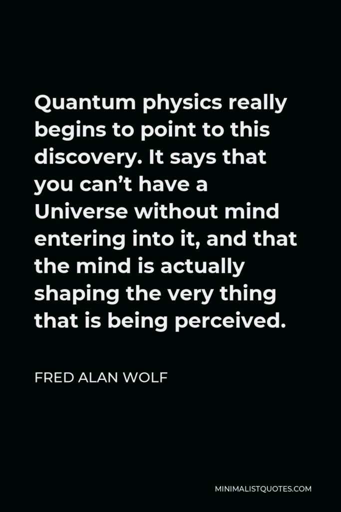 Fred Alan Wolf Quote - Quantum physics really begins to point to this discovery. It says that you can’t have a Universe without mind entering into it, and that the mind is actually shaping the very thing that is being perceived.