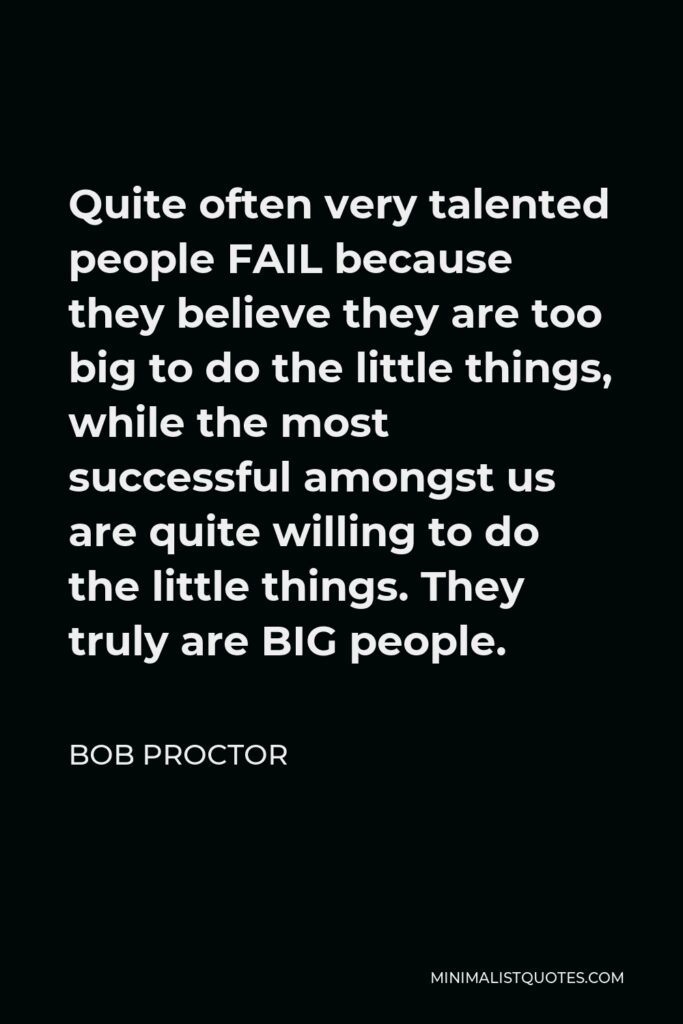 Bob Proctor Quote - Quite often very talented people FAIL because they believe they are too big to do the little things, while the most successful amongst us are quite willing to do the little things. They truly are BIG people.