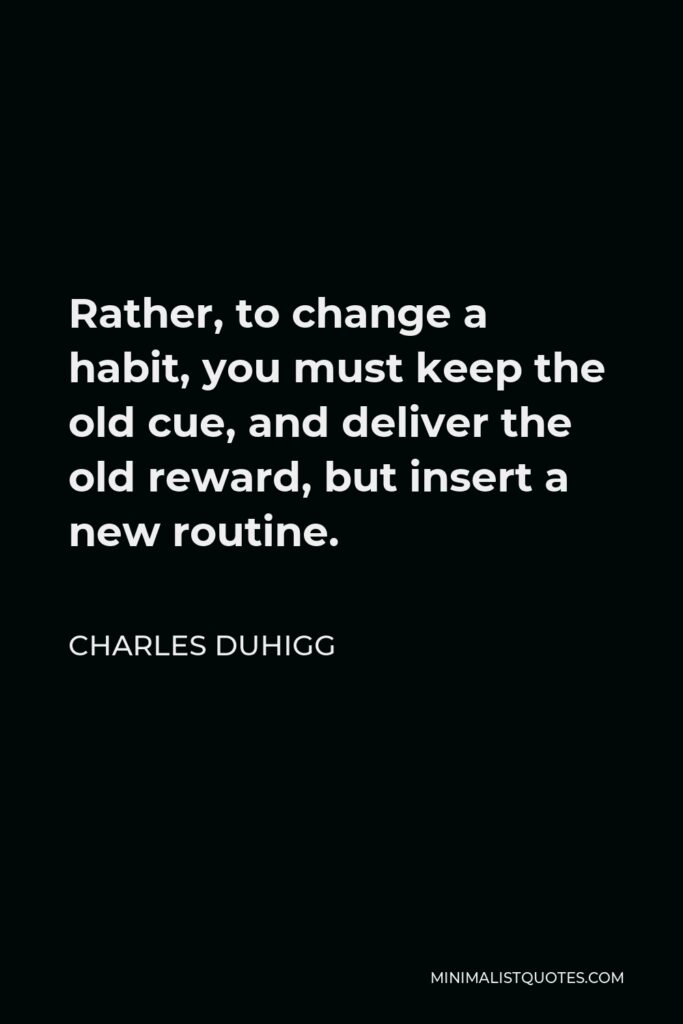 Charles Duhigg Quote - Rather, to change a habit, you must keep the old cue, and deliver the old reward, but insert a new routine.