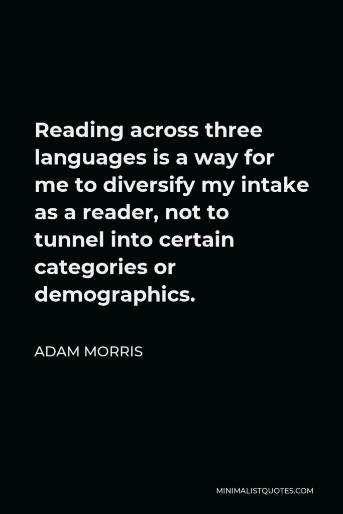 Adam Morris Quote - Reading across three languages is a way for me to diversify my intake as a reader, not to tunnel into certain categories or demographics.