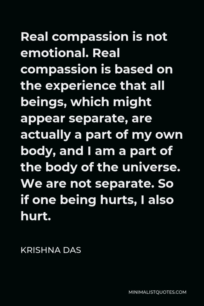 Krishna Das Quote - Real compassion is not emotional. Real compassion is based on the experience that all beings, which might appear separate, are actually a part of my own body, and I am a part of the body of the universe. We are not separate. So if one being hurts, I also hurt.