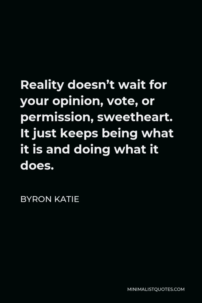 Byron Katie Quote - Reality doesn’t wait for your opinion, vote, or permission, sweetheart. It just keeps being what it is and doing what it does.