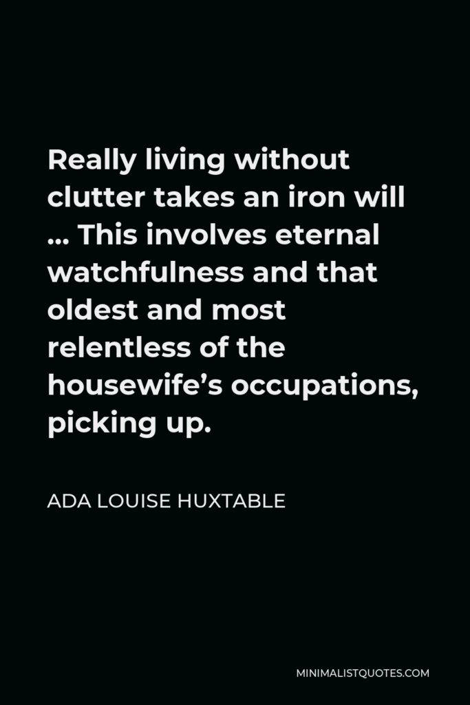 Ada Louise Huxtable Quote - Really living without clutter takes an iron will … This involves eternal watchfulness and that oldest and most relentless of the housewife’s occupations, picking up.
