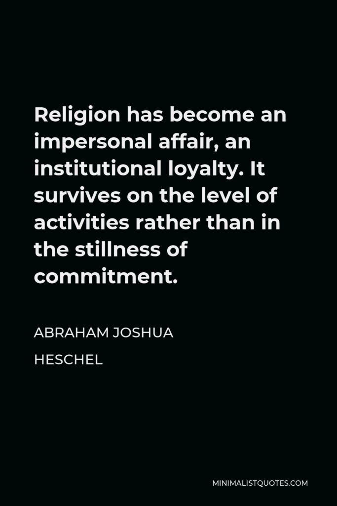 Abraham Joshua Heschel Quote - Religion has become an impersonal affair, an institutional loyalty. It survives on the level of activities rather than in the stillness of commitment.