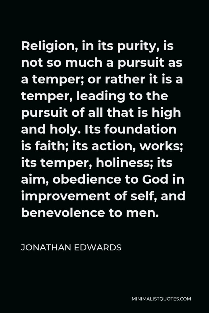 Jonathan Edwards Quote - Religion, in its purity, is not so much a pursuit as a temper; or rather it is a temper, leading to the pursuit of all that is high and holy. Its foundation is faith; its action, works; its temper, holiness; its aim, obedience to God in improvement of self, and benevolence to men.