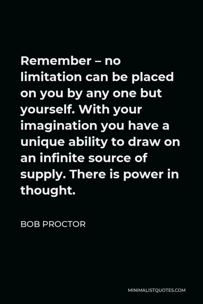 Bob Proctor Quote - Remember – no limitation can be placed on you by any one but yourself. With your imagination you have a unique ability to draw on an infinite source of supply. There is power in thought.