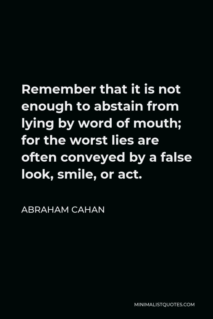 Abraham Cahan Quote - Remember that it is not enough to abstain from lying by word of mouth; for the worst lies are often conveyed by a false look, smile, or act.