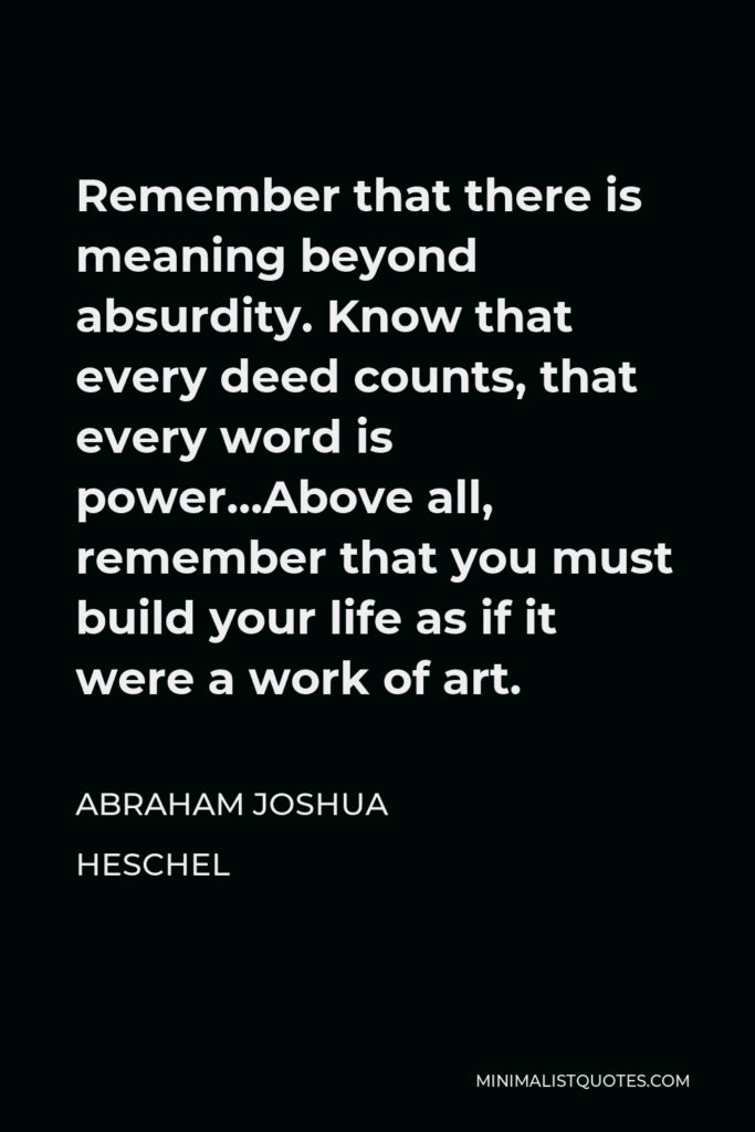 Abraham Joshua Heschel Quote - Remember that there is meaning beyond absurdity. Know that every deed counts, that every word is power…Above all, remember that you must build your life as if it were a work of art.
