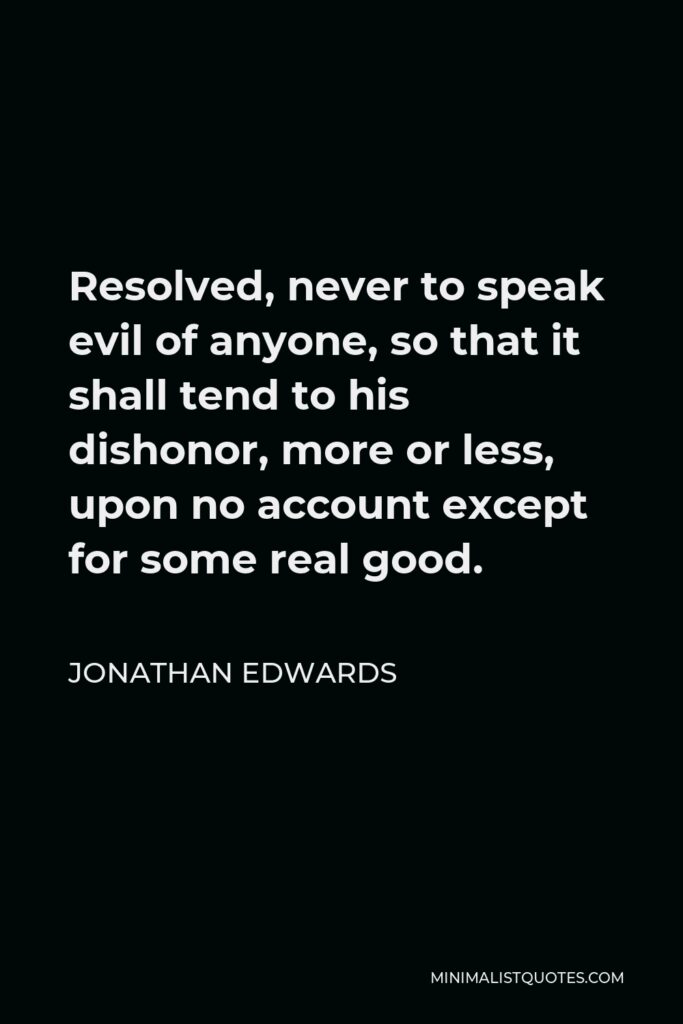 Jonathan Edwards Quote - Resolved, never to speak evil of anyone, so that it shall tend to his dishonor, more or less, upon no account except for some real good.