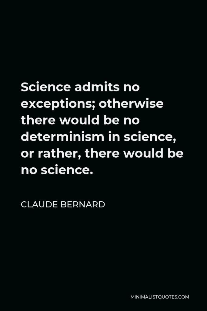 Claude Bernard Quote - Science admits no exceptions; otherwise there would be no determinism in science, or rather, there would be no science.