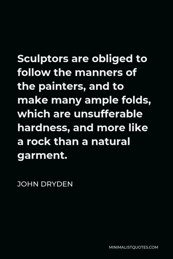 John Dryden Quote - Sculptors are obliged to follow the manners of the painters, and to make many ample folds, which are unsufferable hardness, and more like a rock than a natural garment.