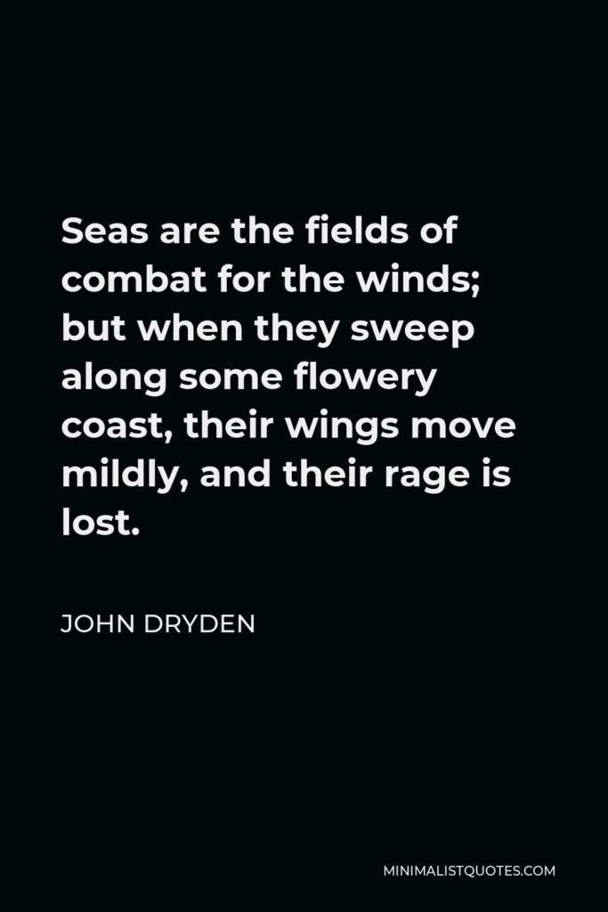 John Dryden Quote - Seas are the fields of combat for the winds; but when they sweep along some flowery coast, their wings move mildly, and their rage is lost.