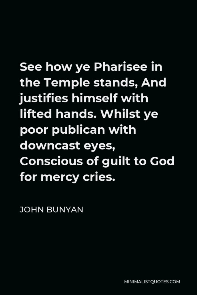 John Bunyan Quote - See how ye Pharisee in the Temple stands, And justifies himself with lifted hands. Whilst ye poor publican with downcast eyes, Conscious of guilt to God for mercy cries.